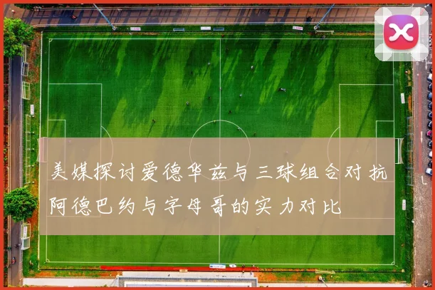 美媒探讨爱德华兹与三球组合对抗阿德巴约与字母哥的实力对比