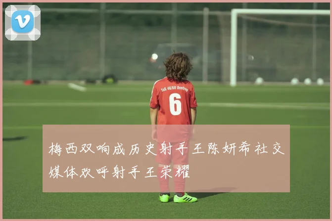 梅西双响成历史射手王陈妍希社交媒体欢呼射手王荣耀