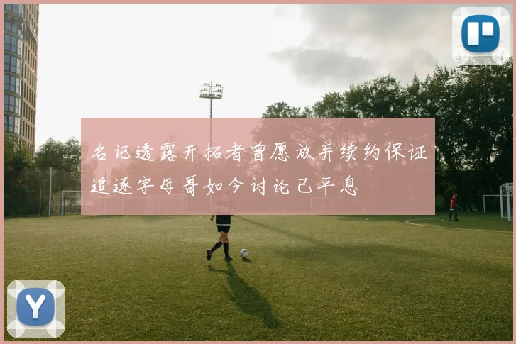 名记透露开拓者曾愿放弃续约保证追逐字母哥如今讨论已平息