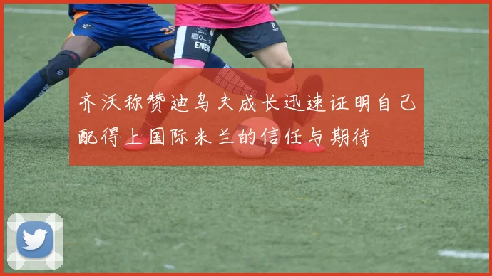 齐沃称赞迪乌夫成长迅速证明自己配得上国际米兰的信任与期待