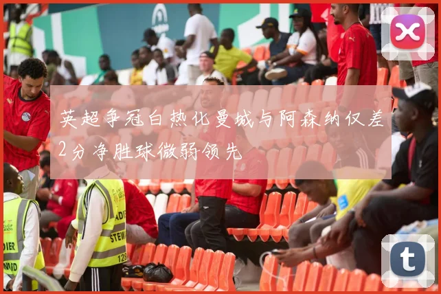 英超争冠白热化曼城与阿森纳仅差2分净胜球微弱领先
