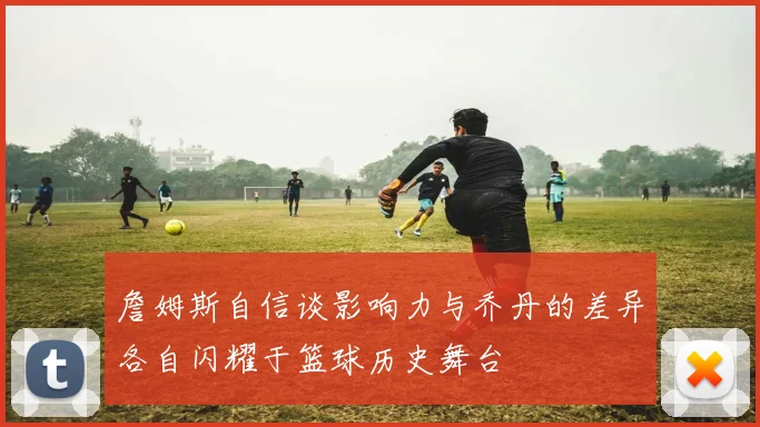 詹姆斯自信谈影响力与乔丹的差异各自闪耀于篮球历史舞台