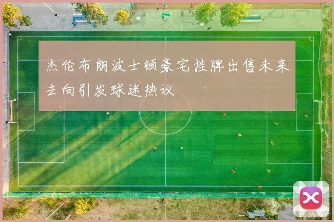 杰伦布朗波士顿豪宅挂牌出售未来去向引发球迷热议