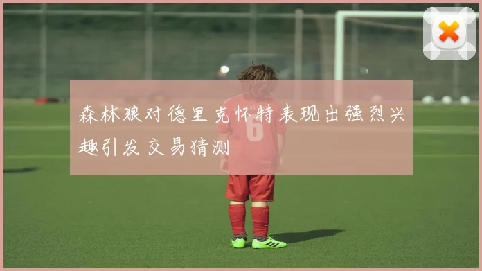 森林狼对德里克怀特表现出强烈兴趣引发交易猜测