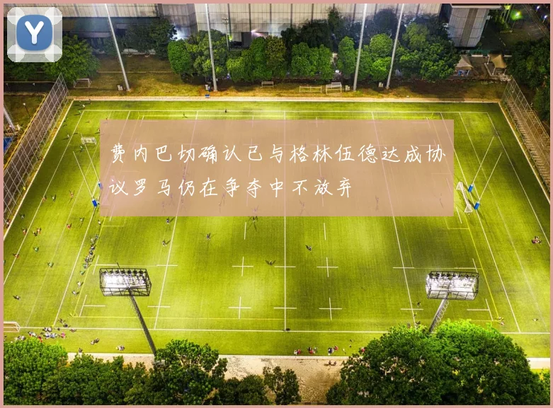 费内巴切确认已与格林伍德达成协议罗马仍在争夺中不放弃
