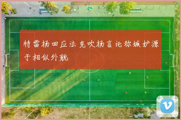 特雷杨回应法克吹杨言论称嫉妒源于相似外貌