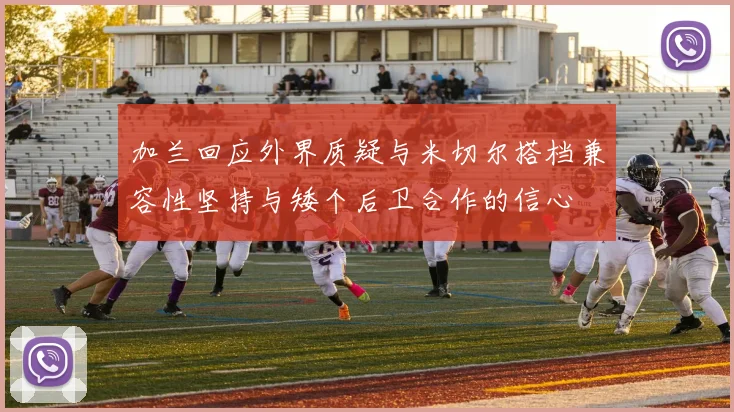 加兰回应外界质疑与米切尔搭档兼容性坚持与矮个后卫合作的信心