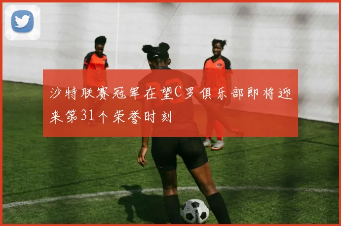 沙特联赛冠军在望C罗俱乐部即将迎来第31个荣誉时刻