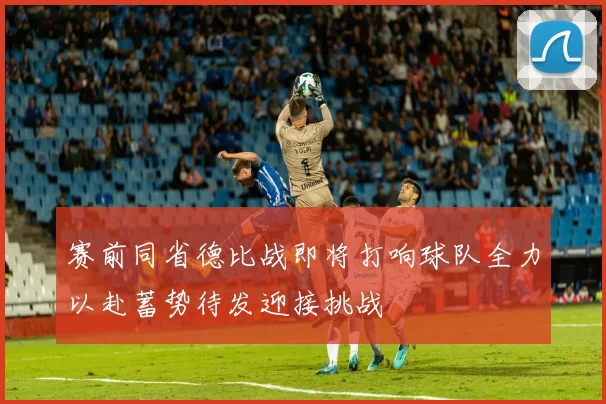 赛前同省德比战即将打响球队全力以赴蓄势待发迎接挑战