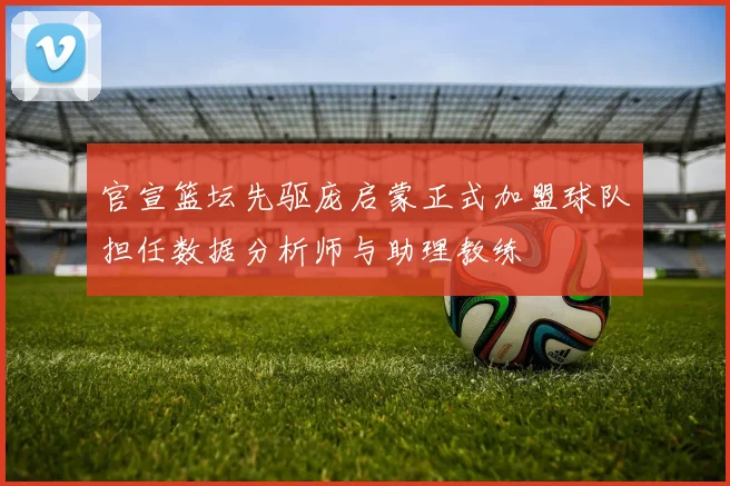官宣篮坛先驱庞启蒙正式加盟球队担任数据分析师与助理教练