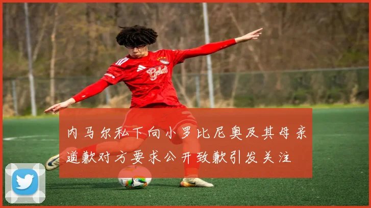 内马尔私下向小罗比尼奥及其母亲道歉对方要求公开致歉引发关注