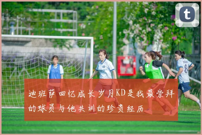 迪班萨回忆成长岁月KD是我最崇拜的球员与他共训的珍贵经历