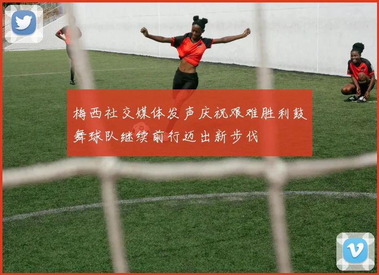 梅西社交媒体发声庆祝艰难胜利鼓舞球队继续前行迈出新步伐
