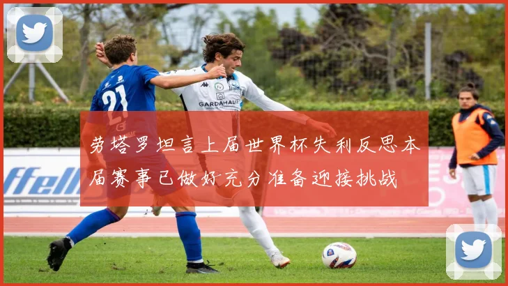 劳塔罗坦言上届世界杯失利反思本届赛事已做好充分准备迎接挑战