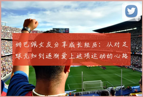 姆巴佩女友分享成长经历：从对足球无知到逐渐爱上这项运动的心路历程