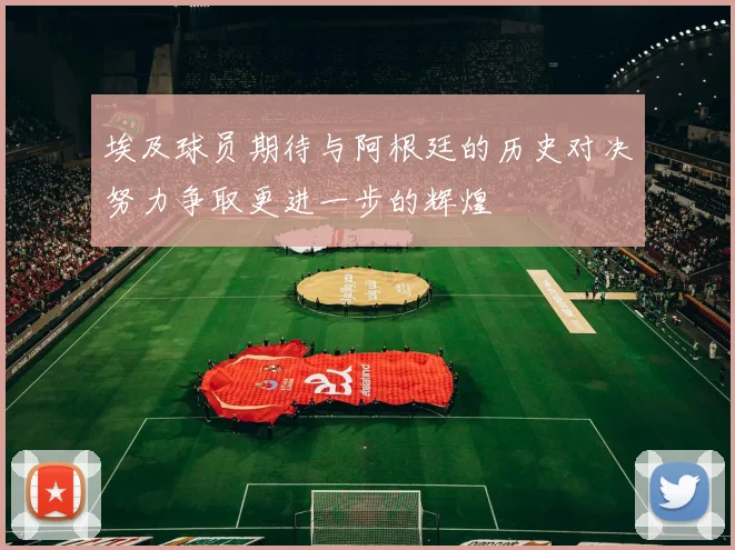 埃及球员期待与阿根廷的历史对决努力争取更进一步的辉煌