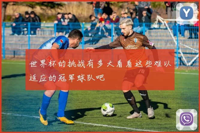 世界杯的挑战有多大看看这些难以适应的冠军球队吧